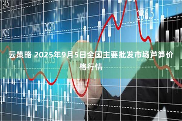 云策略 2025年9月5日全国主要批发市场芦笋价格行情