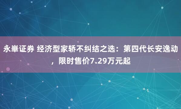 永崋证券 经济型家轿不纠结之选：第四代长安逸动，限时售价7.29万元起