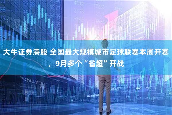 大牛证券港股 全国最大规模城市足球联赛本周开赛，9月多个“省超”开战