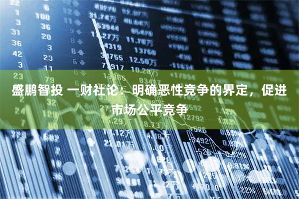 盛鹏智投 一财社论：明确恶性竞争的界定，促进市场公平竞争