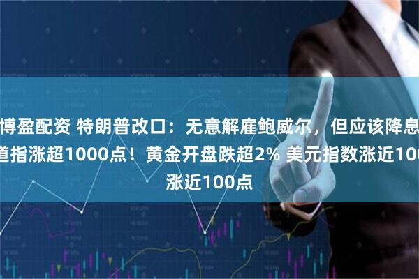 博盈配资 特朗普改口：无意解雇鲍威尔，但应该降息！道指涨超1000点！黄金开盘跌超2% 美元指数涨近100点