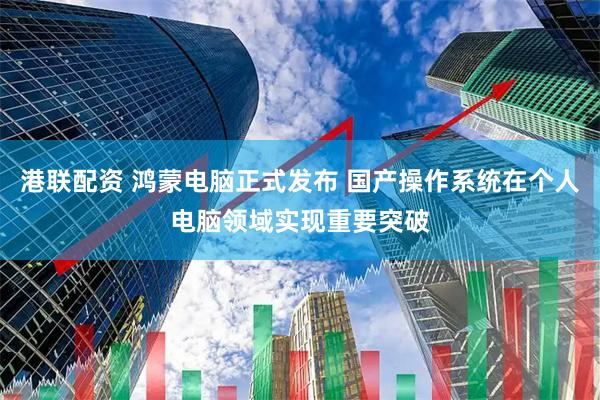 港联配资 鸿蒙电脑正式发布 国产操作系统在个人电脑领域实现重要突破