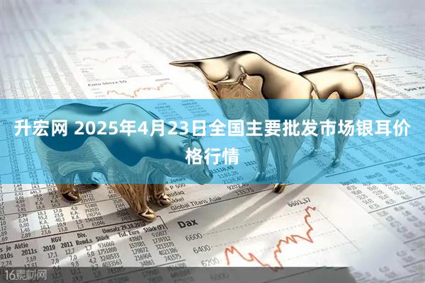 升宏网 2025年4月23日全国主要批发市场银耳价格行情