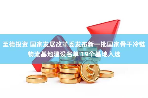至德投资 国家发展改革委发布新一批国家骨干冷链物流基地建设名单 19个基地入选