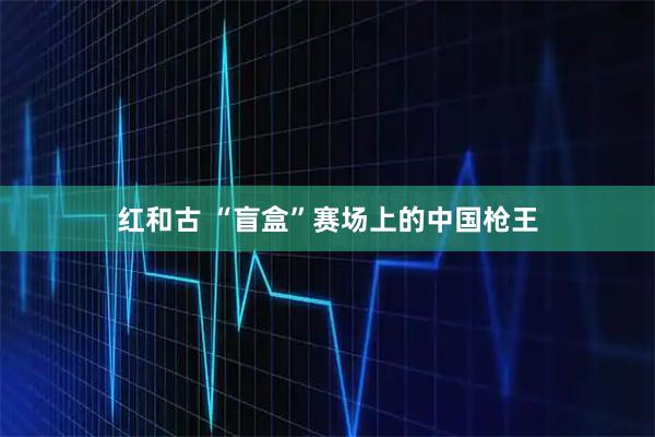 红和古 “盲盒”赛场上的中国枪王