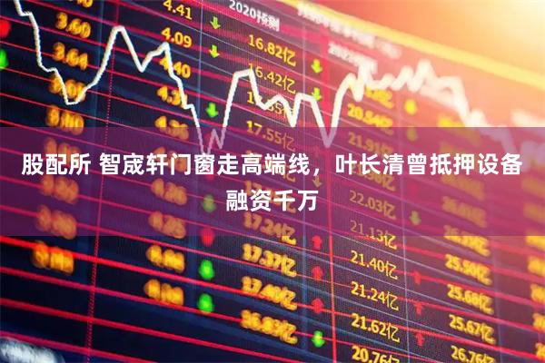 股配所 智宬轩门窗走高端线，叶长清曾抵押设备融资千万