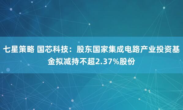 七星策略 国芯科技：股东国家集成电路产业投资基金拟减持不超2.37%股份