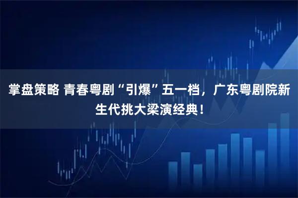 掌盘策略 青春粤剧“引爆”五一档，广东粤剧院新生代挑大梁演经典！