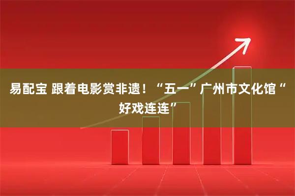 易配宝 跟着电影赏非遗！“五一”广州市文化馆“好戏连连”