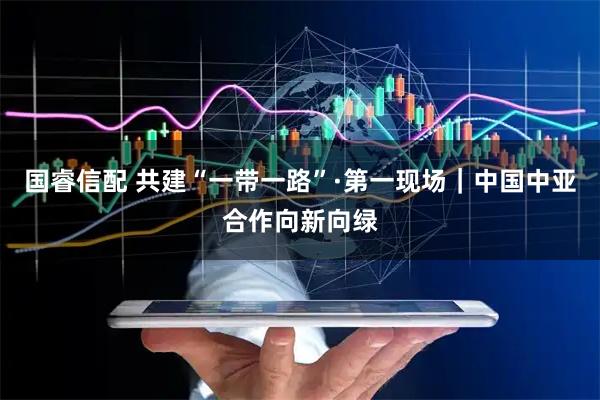 国睿信配 共建“一带一路”·第一现场｜中国中亚合作向新向绿