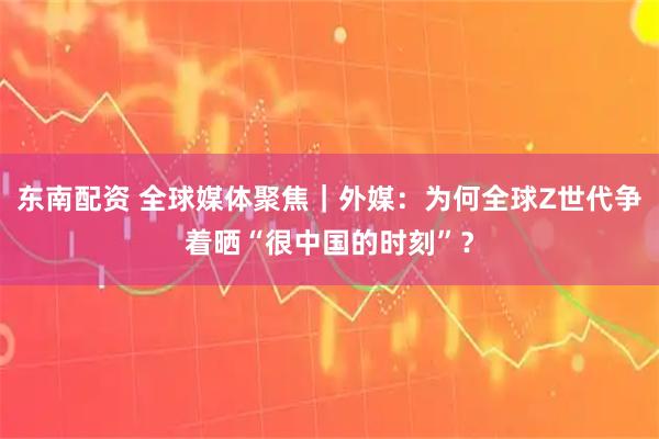 东南配资 全球媒体聚焦｜外媒：为何全球Z世代争着晒“很中国的时刻”？