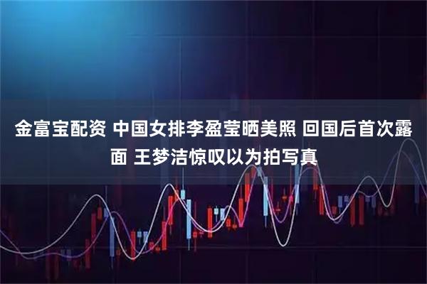 金富宝配资 中国女排李盈莹晒美照 回国后首次露面 王梦洁惊叹以为拍写真