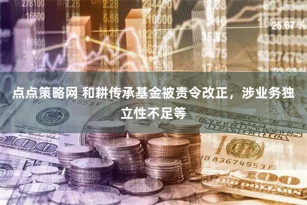 点点策略网 和耕传承基金被责令改正，涉业务独立性不足等