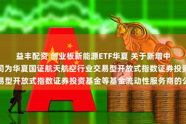 益丰配资 创业板新能源ETF华夏 关于新增中国银河证券股份有限公司为华夏国证航天航空行业交易型开放式指数证券投资基金等基金流动性服务商的公告
