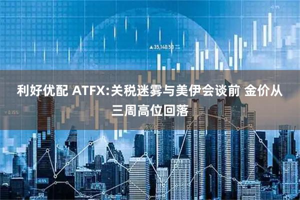 利好优配 ATFX:关税迷雾与美伊会谈前 金价从三周高位回落