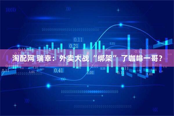 淘配网 瑞幸：外卖大战 “绑架” 了咖啡一哥？