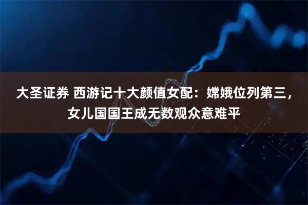 大圣证券 西游记十大颜值女配：嫦娥位列第三，女儿国国王成无数观众意难平