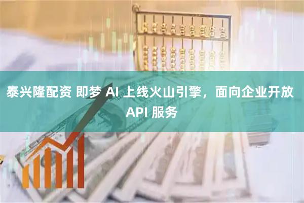 泰兴隆配资 即梦 AI 上线火山引擎，面向企业开放 API 服务