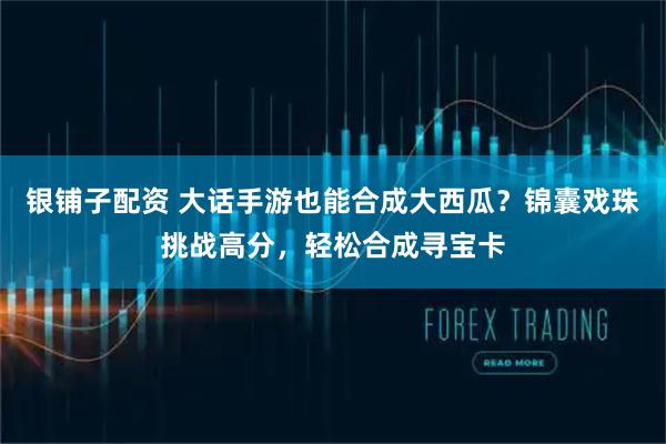 银铺子配资 大话手游也能合成大西瓜？锦囊戏珠挑战高分，轻松合成寻宝卡